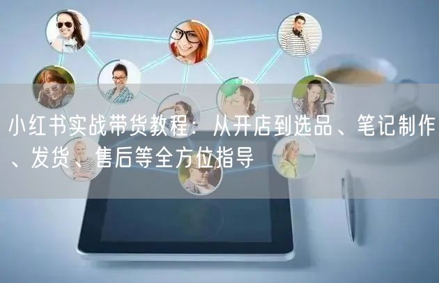 小红书实战带货教程:从开店到选品、笔记制作、发货、售后等全方位指导
