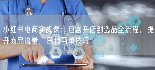 小红书电商实战课:包含开店到选品全流程,提升商品流量,日销百单技巧