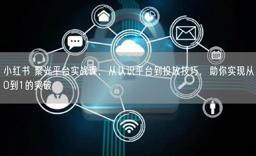 小红书 聚光平台实战课，从认识平台到投放技巧，助你实现从0到1的突破
