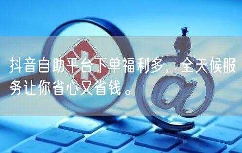 抖音自助平台下单福利多,全天候服务让你省心又省钱。