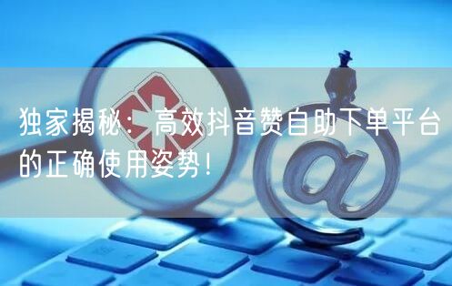独家揭秘:高效抖音赞自助下单平台的正确使用姿势!