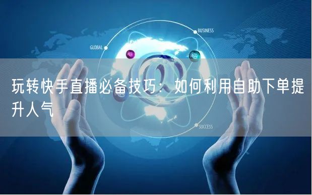 玩转快手直播必备技巧：如何利用自助下单提升人气