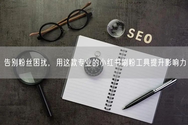 告别粉丝困扰,用这款专业的小红书刷粉工具提升影响力