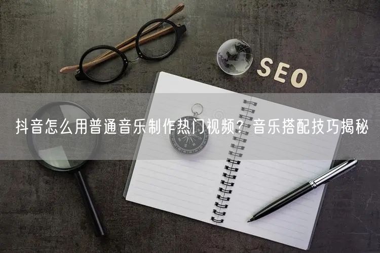 抖音怎么用普通音乐制作热门视频？音乐搭配技巧揭秘