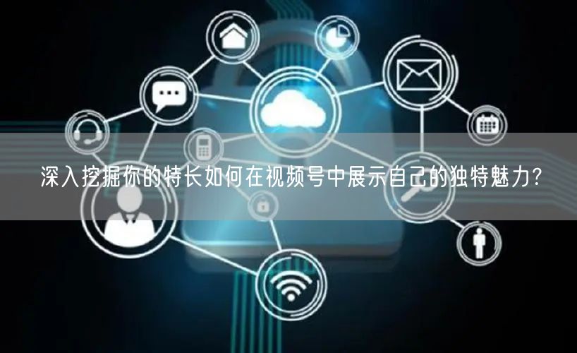 深入挖掘你的特长如何在视频号中展示自己的独特魅力？
