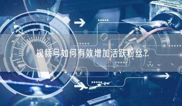 视频号如何有效增加活跃粉丝?