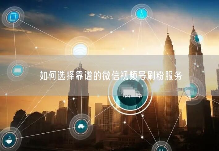 如何选择靠谱的微信视频号刷粉服务