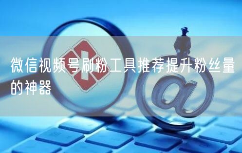 微信视频号刷粉工具推荐提升粉丝量的神器