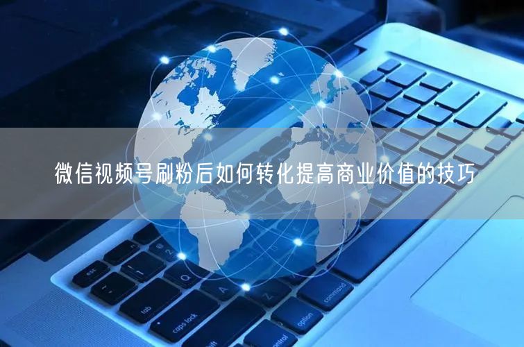 微信视频号刷粉后如何转化提高商业价值的技巧